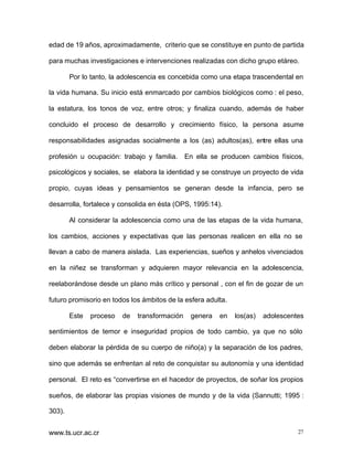 edad de 19 años, aproximadamente, criterio que se constituye en punto de partida
para muchas investigaciones e intervenciones realizadas con dicho grupo etáreo.
Por lo tanto, la adolescencia es concebida como una etapa trascendental en
la vida humana. Su inicio está enmarcado por cambios biológicos como : el peso,
la estatura, los tonos de voz, entre otros; y finaliza cuando, además de haber
concluido el proceso de desarrollo y crecimiento físico, la persona asume
responsabilidades asignadas socialmente a los (as) adultos(as), entre ellas una
profesión u ocupación: trabajo y familia.

En ella se producen cambios físicos,

psicológicos y sociales, se elabora la identidad y se construye un proyecto de vida
propio, cuyas ideas y pensamientos se generan desde la infancia, pero se
desarrolla, fortalece y consolida en ésta (OPS, 1995:14).
Al considerar la adolescencia como una de las etapas de la vida humana,
los cambios, acciones y expectativas que las personas realicen en ella no se
llevan a cabo de manera aislada. Las experiencias, sueños y anhelos vivenciados
en la niñez se transforman y adquieren mayor relevancia en la adolescencia,
reelaborándose desde un plano más crítico y personal , con el fin de gozar de un
futuro promisorio en todos los ámbitos de la esfera adulta.
Este

proceso

de

transformación

genera

en

los(as)

adolescentes

sentimientos de temor e inseguridad propios de todo cambio, ya que no sólo
deben elaborar la pérdida de su cuerpo de niño(a) y la separación de los padres,
sino que además se enfrentan al reto de conquistar su autonomía y una identidad
personal. El reto es “convertirse en el hacedor de proyectos, de soñar los propios
sueños, de elaborar las propias visiones de mundo y de la vida (Sannutti; 1995 :
303).
www.ts.ucr.ac.cr

27

 