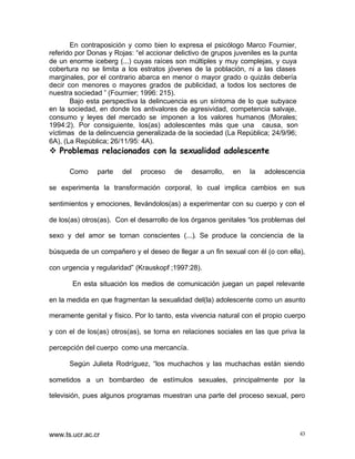 En contraposición y como bien lo expresa el psicólogo Marco Fournier,
referido por Donas y Rojas: “el accionar delictivo de grupos juveniles es la punta
de un enorme iceberg (...) cuyas raíces son múltiples y muy complejas, y cuya
cobertura no se limita a los estratos jóvenes de la población, ni a las clases
marginales, por el contrario abarca en menor o mayor grado o quizás debería
decir con menores o mayores grados de publicidad, a todos los sectores de
nuestra sociedad ” (Fournier; 1996: 215).
Bajo esta perspectiva la delincuencia es un síntoma de lo que subyace
en la sociedad, en donde los antivalores de agresividad, competencia salvaje,
consumo y leyes del mercado se imponen a los valores humanos (Morales;
1994:2). Por consiguiente, los(as) adolescentes más que una causa, son
víctimas de la delincuencia generalizada de la sociedad (La República; 24/9/96;
6A), (La República; 26/11/95: 4A).

v Problemas relacionados con la sexualidad adolescente
Como

parte

del

proceso

de

desarrollo,

en

la

adolescencia

se experimenta la transformación corporal, lo cual implica cambios en sus
sentimientos y emociones, llevándolos(as) a experimentar con su cuerpo y con el
de los(as) otros(as). Con el desarrollo de los órganos genitales “los problemas del
sexo y del amor se tornan conscientes (...). Se produce la conciencia de la
búsqueda de un compañero y el deseo de llegar a un fin sexual con él (o con ella),
con urgencia y regularidad” (Krauskopf ;1997:28).
En esta situación los medios de comunicación juegan un papel relevante
en la medida en que fragmentan la sexualidad del(la) adolescente como un asunto
meramente genital y físico. Por lo tanto, esta vivencia natural con el propio cuerpo
y con el de los(as) otros(as), se torna en relaciones sociales en las que priva la
percepción del cuerpo como una mercancía.
Según Julieta Rodríguez, “los muchachos y las muchachas están siendo
sometidos a un bombardeo de estímulos sexuales, principalmente por la
televisión, pues algunos programas muestran una parte del proceso sexual, pero

www.ts.ucr.ac.cr

43

 