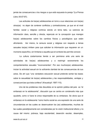 jamás las consecuencias o los riesgos a que está expuesta la pareja “(La Prensa
Libre; 05-07-97).
Las actitudes de los(as) adolescentes en torno a sus relaciones con los(as)
otros(as) no dejan de contener conflictos y contradicciones, ya que en el nivel
familiar, social y religioso continúa siendo un tema tabú. La carencia de
información clara, sencilla y directa, repercute en la concepción que manejan
los(as) adolescentes sobre los cambios físicos y psicológicos que están
afrontando.

Así mismo, la censura social y religiosa con respecto a temas

sexuales los(as) inhiben para que soliciten la información que requieren en un
momento específico, sin limitarse a aquella que el contexto les permite conocer.
La cultura costarricense tiende a ser permisiva ante una serie de
actividades

de

los(as)

adolescentes

y

a

restringir

severamente

los

comportamientos sexuales “inconvenientes”. Por eso muchos(as) adolescentes
inician la actividad sexual sin la suficiente claridad de las consecuencias de sus
actos. De ahí que “una verdadera educación sexual pretende sentar las bases
sobre la sexualidad de los(as) adolescentes y las responsabilidades, ventajas y
consecuencias que ésta conlleva” (Krauskopf; 1997:115).
Uno de los problemas más discutidos en la opinión pública del país es “el
embarazo en la adolescente”, discusión que se centra en condenarla más que
ayudarla, como si fuera la única responsable de su embarazo. Se obvia que el
embarazo en la adolescente “como hecho social es una expresión de una serie de
circunstancias en las cuales se desenvuelven los (as) adolescentes, muchas de
las cuales paradójicamente son consideradas por la visión institucional efecto y no
causa del mismo: pobreza, baja escolaridad, deserción escolar, desempleo,
www.ts.ucr.ac.cr

44

 