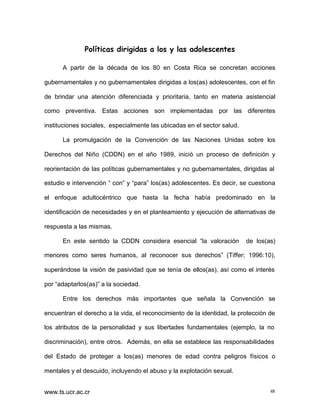 Políticas dirigidas a los y las adolescentes
A partir de la década de los 80 en Costa Rica se concretan acciones
gubernamentales y no gubernamentales dirigidas a los(as) adolescentes, con el fin
de brindar una atención diferenciada y prioritaria, tanto en materia asistencial
como preventiva. Estas acciones son implementadas por las diferentes
instituciones sociales, especialmente las ubicadas en el sector salud.
La promulgación de la Convención de las Naciones Unidas sobre los
Derechos del Niño (CDDN) en el año 1989, inició un proceso de definición y
reorientación de las políticas gubernamentales y no gubernamentales, dirigidas al
estudio e intervención “ con” y “para” los(as) adolescentes. Es decir, se cuestiona
el enfoque adultocéntrico que hasta la fecha había predominado en la
identificación de necesidades y en el planteamiento y ejecución de alternativas de
respuesta a las mismas.
En este sentido la CDDN considera esencial “la valoración

de los(as)

menores como seres humanos, al reconocer sus derechos” (Tiffer; 1996:10),
superándose la visión de pasividad que se tenía de ellos(as), así como el interés
por “adaptarlos(as)” a la sociedad.
Entre los derechos más importantes que señala la Convención se
encuentran el derecho a la vida, el reconocimiento de la identidad, la protección de
los atributos de la personalidad y sus libertades fundamentales (ejemplo, la no
discriminación), entre otros. Además, en ella se establece las responsabilidades
del Estado de proteger a los(as) menores de edad contra peligros físicos o
mentales y el descuido, incluyendo el abuso y la explotación sexual.
www.ts.ucr.ac.cr

48

 