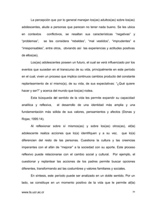 La percepción que por lo general manejan los(as) adultos(as) sobre los(as)
adolescentes, alude a personas que parecen no tener nada bueno. Se les ubica
en contextos
“problemas”,

conflictivos, se resaltan sus características “negativas” y
se les considera “rebeldes”, “mal vestidos”, “imprudentes” e

“irresponsables”, entre otros, obviando así las experiencias y actitudes positivas
de ellos(as).
Los(as) adolescentes poseen un futuro, el cual se verá influenciado por los
eventos que sucedan en el transcurso de su vida, principalmente en este período
en el cual, viven un proceso que implica continuos cambios producto del constante
replanteamiento de sí mismo(a), de su vida, de sus expectativas: “¿Qué quiere
hacer y ser?” y acerca del mundo que los(as) rodea.
Esta búsqueda del sentido de la vida les permite expandir su capacidad
analítica y reflexiva,

el desarrollo de una identidad más amplia y una

fundamentación más sólida de sus valores, pensamientos y afectos (Donas y
Rojas; 1995:14).
Al reflexionar sobre sí mismos(as) y sobre los(as) otros(as), el(la)
adolescente realiza acciones que lo(a) identifiquen y a su vez,

que lo(a)

diferencien del resto de las personas. Cuestiona la cultura y las creencias
imperantes con el afán de “mejorar” a la sociedad con su aporte. Este proceso
reflexivo puede relacionarse con el cambio social y cultural.

Por ejemplo, el

cuestionar y replantear las acciones de los padres permite buscar opciones
diferentes, transformando así las costumbres y valores familiares y sociales.
En síntesis, este período puede ser analizado en un doble sentido. Por un
lado, se constituye en un momento positivo de la vida que le permite al(la)
www.ts.ucr.ac.cr

59

 