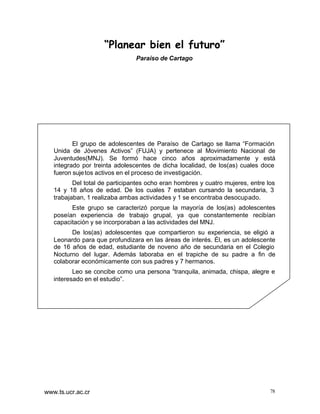 “Planear bien el futuro”
Paraíso de Cartago

El grupo de adolescentes de Paraíso de Cartago se llama “Formación
Unida de Jóvenes Activos” (FUJA) y pertenece al Movimiento Nacional de
Juventudes(MNJ). Se formó hace cinco años aproximadamente y está
integrado por treinta adolescentes de dicha localidad, de los(as) cuales doce
fueron suje tos activos en el proceso de investigación.
Del total de participantes ocho eran hombres y cuatro mujeres, entre los
14 y 18 años de edad. De los cuales 7 estaban cursando la secundaria, 3
trabajaban, 1 realizaba ambas actividades y 1 se encontraba desocupado.
Este grupo se caracterizó porque la mayoría de los(as) adolescentes
poseían experiencia de trabajo grupal, ya que constantemente recibían
capacitación y se incorporaban a las actividades del MNJ.
De los(as) adolescentes que compartieron su experiencia, se eligió a
Leonardo para que profundizara en las áreas de interés. Él, es un adolescente
de 16 años de edad, estudiante de noveno año de secundaria en el Colegio
Nocturno del lugar. Además laboraba en el trapiche de su padre a fin de
colaborar económicamente con sus padres y 7 hermanos.
Leo se concibe como una persona “tranquila, animada, chispa, alegre e
interesado en el estudio”.

www.ts.ucr.ac.cr

78

 