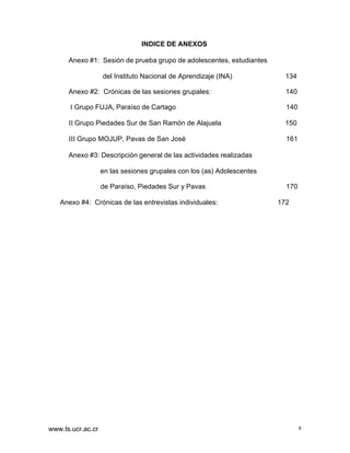 INDICE DE ANEXOS
Anexo #1: Sesión de prueba grupo de adolescentes, estudiantes
del Instituto Nacional de Aprendizaje (INA)

134

Anexo #2: Crónicas de las sesiones grupales:

140

I Grupo FUJA, Paraíso de Cartago

140

II Grupo Piedades Sur de San Ramón de Alajuela

150

III Grupo MOJUP, Pavas de San José

161

Anexo #3: Descripción general de las actividades realizadas
en las sesiones grupales con los (as) Adolescentes
de Paraíso, Piedades Sur y Pavas
Anexo #4: Crónicas de las entrevistas individuales:

www.ts.ucr.ac.cr

170
172

8

 