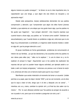 alguna manera se puede conseguir”, “ el dinero no es lo más importante sino, la
capacitación que uno tenga, y que algún día ese dinero se recupera y se
aprovecha mejor”.
Desde esta perspectiva, los(as) adolescentes demandan de sus padres
comprensión y atención, que “comprendan que algún día ellos fueron jóvenes
también y que estamos en una etapa que nos gusta hacer algo, que los padres no
les gusta que hagamos”,

“que pongan atención”. Una mayoría expresa que

cuando hacen o dicen algo, sus padres se “ lo toman como vacilón”. Solicitan ser
escuchados(as) y que ”cuando tienen un problema o algo así, ento nces que si uno
llega muy entusiasmado a contárselo y si digamos están lavando trastes o están
en algo ahí, que le pongan atención a uno”.
El grupo manifiesta en forma generalizada problemas de comunicación al
interior de sus familias, ya que las decisiones y los acuerdos entre los padres no
son claros para ellos (as), “ ellos no le explican “, “a uno le dicen no y no le
explican el porqué lo hago”. Argumentan que si los padres les explicaran las
razones del por qué no pueden hacer alguna actividad, por ejemplo asistir a un
baile o salir con los(as) amigos(as), “ entonces uno piensa a ver si tienen la razón
o no, entonces ahí dice uno sí tiene la razón para qué lo voy a hacer”.
Manifiestan que existe indecisión al momento de tomar un acuerdo: “pídale
permiso a su papá, papi me deja ir donde “XXX” y así se van turnando, uno le dice
que le vaya a decir al otro, tengo que ir al otro y después uno se cansa“ , “
mientras uno va y viene, cambian la opinión ahí y al final los dos salen con la
misma “. Por lo cual, ellos(as) solicitan que “los padres se pongan de acuerdo a
ver si puede ir uno, pero que no lo manden a preguntar con otro y así “.
www.ts.ucr.ac.cr

92

 