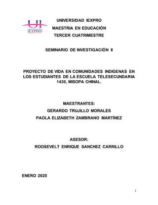 1
UNIVERSIDAD IEXPRO
MAESTRIA EN EDUCACIÓN
TERCER CUATRIMESTRE
SEMINARIO DE INVESTIGACIÓN II
PROYECTO DE VIDA EN COMUNIDADES INDIGENAS EN
LOS ESTUDIANTES DE LA ESCUELA TELESECUNDARIA
1430, MISOPA CHINAL.
MAESTRANTES:
GERARDO TRUJILLO MORALES
PAOLA ELIZABETH ZAMBRANO MARTÍNEZ
ASESOR:
ROOSEVELT ENRIQUE SANCHEZ CARRILLO
ENERO 2020
 