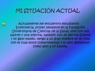 MI SITUACIÓN ACTUALActualmente me encuentro estudiando Enfermería, primer semestre en la Fundación Universitaria de Ciencias de la Salud, vivo con mis padres y una sobrina, también con mi perrita Simona y mi gato mateo, tengo a un gran hombre en mi vida con el cual estoy comprometida y lo amo demasiado como amo a mi familia.