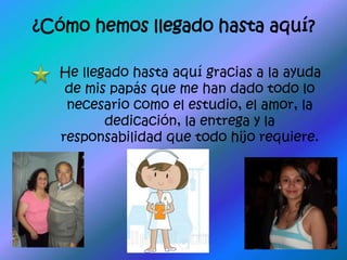 ¿Cómo hemos llegado hasta aquí?He llegado hasta aquí gracias a la ayuda de mis papás que me han dado todo lo necesario como el estudio, el amor, la dedicación, la entrega y la responsabilidad que todo hijo requiere.