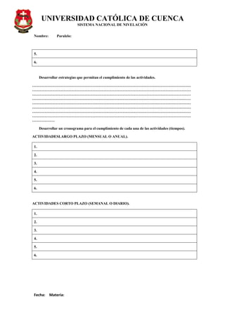 UNIVERSIDAD CATÓLICA DE CUENCA
SISTEMA NACIONAL DE NIVELACIÓN
Nombre: Paralelo:
Fecha: Materia:
5.
6.
Desarrollar estrategias que permitan el cumplimiento de las actividades.
………………………………………………………………………………………………………………
………………………………………………………………………………………………………………
………………………………………………………………………………………………………………
………………………………………………………………………………………………………………
………………………………………………………………………………………………………………
………………………………………………………………………………………………………………
………………………………………………………………………………………………………………
………………………………………………………………………………………………………………
………………
Desarrollar un cronograma para el cumplimiento de cada una de las actividades (tiempos).
ACTIVIDADESLARGO PLAZO (MENSUAL O ANUAL).
1.
2.
3.
4.
5.
6.
ACTIVIDADES CORTO PLAZO (SEMANAL O DIARIO).
1.
2.
3.
4.
5.
6.
 