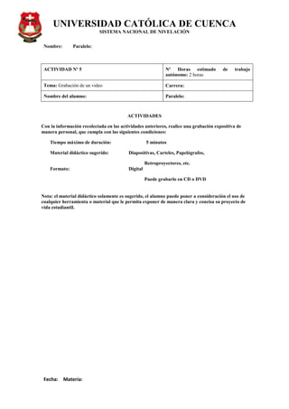 UNIVERSIDAD CATÓLICA DE CUENCA
SISTEMA NACIONAL DE NIVELACIÓN
Nombre: Paralelo:
Fecha: Materia:
ACTIVIDAD Nº 5 Nº Horas estimado de trabajo
autónomo: 2 horas
Tema: Grabación de un video Carrera:
Nombre del alumno: Paralelo:
ACTIVIDADES
Con la información recolectada en las actividades anteriores, realice una grabación expositiva de
manera personal, que cumpla con las siguientes condiciones:
Tiempo máximo de duración: 5 minutos
Material didáctico sugerido: Diapositivas, Carteles, Papelógrafos,
Retroproyectores, etc.
Formato: Digital
Puede grabarlo en CD o DVD
Nota: el material didáctico solamente es sugerido, el alumno puede poner a consideración el uso de
cualquier herramienta o material que le permita exponer de manera clara y concisa su proyecto de
vida estudiantil.
 