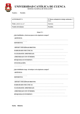 UNIVERSIDAD CATÓLICA DE CUENCA
SISTEMA NACIONAL DE NIVELACIÓN
Nombre: Paralelo:
Fecha: Materia:
ACTIVIDAD Nº 1 Nº Horas estimado de trabajo autónomo: 2
horas
Tema: ¿Quién soy yo? Carrera:
Nombre del alumno: Paralelo:
Ficha Nº 1
¿Qué habilidades y destrezas poseo en los siguientes campos?
ARTÍSTICO:
…………………………………………………………………………………………………………
………………………..
DEPORTIVO:
…………………………………………………………………………………………………………
……………………..
ARMAR Y DESARMAR OBJETOS:
………………………………………………………………………………………………..
HABILIDADES MECÁNICAS:
……………….………………………………………………………………………………………..
FACILIDAD DE APRENDIZAJE:
……………………………………………………………………………………………………..
APRENDIZAJE CON NÚMEROS:
…………………………………………………………………………………………………..
BÚSQUEDAS EN INTERNET:
………………………………………………………………………………………………………..
INVESTIGACIÓN:
……………….…………………………………………………………………………………………
……………..
¿Qué debilidades tengo al trabajar en los siguientes campos?
ARTÍSTICO:
…………………………………………………………………………………………………………
………………………..
DEPORTIVO:
…………………………………………………………………………………………………………
……………………..
ARMAR Y DESARMAR OBJETOS:
………………………………………………………………………………………………..
HABILIDADES MECÁNICAS:
……………….………………………………………………………………………………………..
FACILIDAD DE APRENDIZAJE:
……………………………………………………………………………………………………..
APRENDIZAJE CON NÚMEROS:
…………………………………………………………………………………………………..
BÚSQUEDAS EN INTERNET:
………………………………………………………………………………………………………..
 