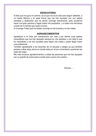 DEDICATORIA
A Dios que me guía mi camino, es el que me da la vida para seguir adelante, a
mi madre Mónica y mi papá Oscar que me han ayudado con sus sabios
consejos y dedicación que ha tenido conmigo diariamente, para ayudarme
hacer una gran persona y lograr todos mis propósitos y a todos mis hermanos
y parte de mi familia que quiero mucho.
A mi amiga Thalía que ha estado conmigo en las buenas y en las malas.
AGRADECIMIENTOS
Agradezco a mi Dios por mantenerme con vida y por darme unos padres
maravillosos que me han apoyado siempre en mis estudios y con todo lo que
he necesitado y me han ayudado para lograr mis metas y poder llegar hacer
una profesional.
También agradecerle a los docentes de mi escuela y colegio ya que también
gracias a ellos estoy ahora en donde estoy en el pre universitario queriendo ser
cada día mejor.
Mis más sinceros agradecimientos a todas las personas que me han apoyado
con un granito de arena para cumplir poco a poco mis sueños.
Gracias….
 