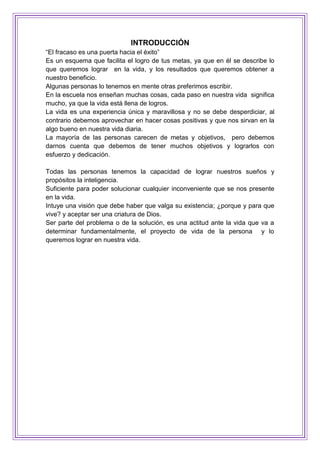 INTRODUCCIÓN
“El fracaso es una puerta hacia el éxito”
Es un esquema que facilita el logro de tus metas, ya que en él se describe lo
que queremos lograr en la vida, y los resultados que queremos obtener a
nuestro beneficio.
Algunas personas lo tenemos en mente otras preferimos escribir.
En la escuela nos enseñan muchas cosas, cada paso en nuestra vida significa
mucho, ya que la vida está llena de logros.
La vida es una experiencia única y maravillosa y no se debe desperdiciar, al
contrario debemos aprovechar en hacer cosas positivas y que nos sirvan en la
algo bueno en nuestra vida diaria.
La mayoría de las personas carecen de metas y objetivos, pero debemos
darnos cuenta que debemos de tener muchos objetivos y lograrlos con
esfuerzo y dedicación.
Todas las personas tenemos la capacidad de lograr nuestros sueños y
propósitos la inteligencia.
Suficiente para poder solucionar cualquier inconveniente que se nos presente
en la vida.
Intuye una visión que debe haber que valga su existencia; ¿porque y para que
vive? y aceptar ser una criatura de Dios.
Ser parte del problema o de la solución, es una actitud ante la vida que va a
determinar fundamentalmente, el proyecto de vida de la persona y lo
queremos lograr en nuestra vida.
 