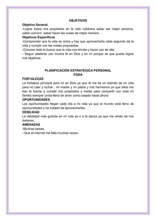 OBJETIVOS
Objetivo General.
-Lograr todos mis propósitos en la vida cotidiana saber ser mejor persona,
saber convivir, saber hacer las cosas de mejor manera.
Objetivos Específicos
-Comprender que la vida es única y hay que aprovecharla cada segundo de la
vida y cumplir con las metas propuestas.
-Conocer todo lo bueno que la vida nos brinda y hacer uso de ella
- Seguir adelante con mucha fe en Dios y en mi porque sé que puedo lograr
mis objetivos.
PLANIFICACIÓN ESTRATEGICA PERSONAL
FODA
FORTALEZAS
La fortaleza principal para mi es Dios ya que él me da un díamás de mi vida
para no caer y luchar , mi madre y mi padre y mis hermanos ya que ellos me
dan la fuerza a cumplir mis propósitos y metas para compartir con toda mi
familia siempre unida llena de amor como estado hasta ahora
OPORTUNIDADES
Las oportunidades llegan cada día a mi vida ya que el mundo está lleno de
oportunidades y he tratado de aprovecharlas.
DEBILIDAD
La debilidad más grande en mi vida es ir a la danza ya que me olvido de mis
deberes.
AMENAZAS
-Muchas tareas
- Que el internet me falla muchas veces.
 