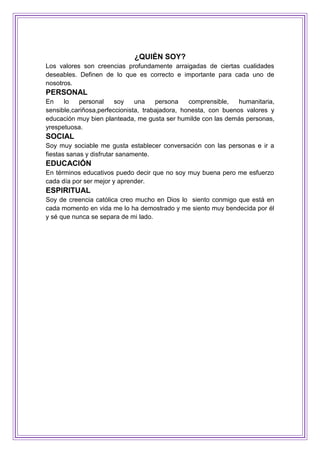 ¿QUIÉN SOY?
Los valores son creencias profundamente arraigadas de ciertas cualidades
deseables. Definen de lo que es correcto e importante para cada uno de
nosotros.
PERSONAL
En lo personal soy una persona comprensible, humanitaria,
sensible,cariñosa,perfeccionista, trabajadora, honesta, con buenos valores y
educación muy bien planteada, me gusta ser humilde con las demás personas,
yrespetuosa.
SOCIAL
Soy muy sociable me gusta establecer conversación con las personas e ir a
fiestas sanas y disfrutar sanamente.
EDUCACIÓN
En términos educativos puedo decir que no soy muy buena pero me esfuerzo
cada día por ser mejor y aprender.
ESPIRITUAL
Soy de creencia católica creo mucho en Dios lo siento conmigo que está en
cada momento en vida me lo ha demostrado y me siento muy bendecida por él
y sé que nunca se separa de mi lado.
 