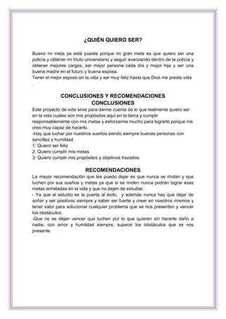 ¿QUIÉN QUIERO SER?
Bueno mi meta ya está puesta porque mi gran meta es que quiero ser una
policía y obtener mi título universitario y seguir avanzando dentro de la policía y
obtener mejores cargos, ser mejor persona cada día y mejor hija y ser una
buena madre en el futuro y buena esposa.
Tener el mejor esposo en la vida y ser muy feliz hasta que Dios me preste vida
.
CONCLUSIONES Y RECOMENDACIONES
CONCLUSIONES
Este proyecto de vida sirve para darme cuenta de lo que realmente quiero ser
en la vida cuales son mis propósitos aquí en la tierra y cumplir
responsablemente con mis metas y esforzarme mucho para lograrlo porque me
creo muy capaz de hacerlo.
-Hay que luchar por nuestros sueños siendo siempre buenas personas con
sencillez y humildad.
1: Quiero ser feliz
2: Quiero cumplir mis metas
3: Quiero cumplir mis propósitos y objetivos trazados
RECOMENDACIONES
La mayor recomendación que les puedo dejar es que nunca se rindan y que
luchen por sus sueños y metas ya que si se rinden nunca podrán lograr esas
metas anheladas en la vida y que no dejen de estudiar.
- Ya que el estudio es la puerta al éxito, y además nunca hay que dejar de
soñar y ser positivos siempre y saber ser fuerte y creer en nosotros mismos y
tener valor para solucionar cualquier problema que se nos presenten y vencer
los obstáculos.
-Que no se dejen vencer que luchen por lo que quieren sin hacerle daño a
nadie, con amor y humildad siempre, superar los obstáculos que se nos
presente.
 