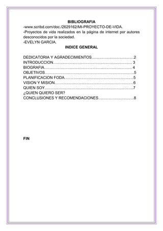 BIBLIOGRAFIA
-www.scribd.com/doc./2629162/MI-PROYECTO-DE-VIDA.
-Proyectos de vida realizados en la página de internet por autores
desconocidos por la sociedad.
-EVELYN GARCIA.
INDICE GENERAL
DEDICATORIA Y AGRADECIMIENTOS……………………………2
INTRODUCCION…………………………………………..………… 3
BIOGRAFIA………………………………………..…………………. 4
OBJETIVOS…………………………………………………………….5
PLANIFICACION FODA………………………………………………5
VISION Y MISION…………………………………………..…………6
QUIEN SOY……………………………………………………..……..7
¿QUIEN QUIERO SER?
CONCLUSIONES Y RECOMENDACIONES……………………….8
FIN
 