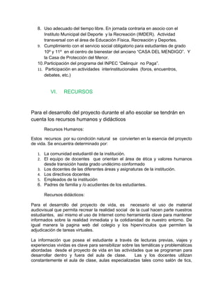 8. Uso adecuado del tiempo libre. En jornada contraria en asocio con el
       Instituto Municipal del Deporte y la Recreación (IMDER). Actividad
       transversal con el área de Educación Física, Recreación y Deportes.
   9. Cumplimiento con el servicio social obligatorio para estudiantes de grado
       10º y 11º en el centro de bienestar del anciano “CASA DEL MENDIGO”. Y
       la Casa de Protección del Menor.
   10. Participación del programa del INPEC “Delinquir no Paga”.
   11. Participación en actividades interinstitucionales (foros, encuentros,
       debates, etc.)


          VI.   RECURSOS



Para el desarrollo del proyecto durante el año escolar se tendrán en
cuenta los recursos humanos y didácticos
      Recursos Humanos:

Estos recursos por su condición natural se convierten en la esencia del proyecto
de vida. Se encuentra determinado por:

   1. La comunidad estudiantil de la institución.
   2. El equipo de docentes que orientan el área de ética y valores humanos
      desde transición hasta grado undécimo conformado
   3. Los docentes de las diferentes áreas y asignaturas de la institución.
   4. Los directivos docentes
   5. Empleados de la institución
   6. Padres de familia y /o acudientes de los estudiantes.

      Recursos didácticos:

Para el desarrollo del proyecto de vida, es necesario el uso de material
audiovisual que permita recrear la realidad social de la cual hacen parte nuestros
estudiantes, así mismo el uso de Internet como herramienta clave para mantener
informados sobre la realidad inmediata y la cotidianidad de nuestro entorno. De
igual manera la pagina web del colegio y los hipervínculos que permiten la
adjudicación de tareas virtuales.

La información que posea el estudiante a través de lecturas previas, viajes y
experiencias vividas es clave para sensibilizar sobre las temáticas y problemáticas
abordadas desde el proyecto de vida en las actividades que se programan para
desarrollar dentro y fuera del aula de clase.         Las y los docentes utilizan
constantemente el aula de clase, aulas especializadas tales como salón de tics,
 