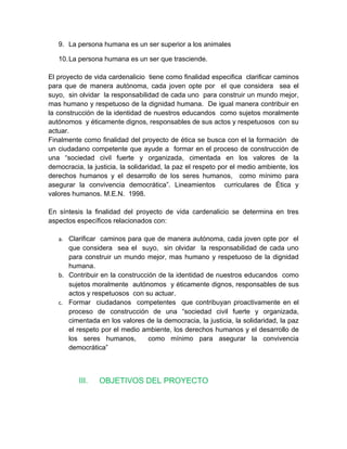 9. La persona humana es un ser superior a los animales

   10. La persona humana es un ser que trasciende.

El proyecto de vida cardenalicio tiene como finalidad especifica clarificar caminos
para que de manera autónoma, cada joven opte por el que considera sea el
suyo, sin olvidar la responsabilidad de cada uno para construir un mundo mejor,
mas humano y respetuoso de la dignidad humana. De igual manera contribuir en
la construcción de la identidad de nuestros educandos como sujetos moralmente
autónomos y éticamente dignos, responsables de sus actos y respetuosos con su
actuar.
Finalmente como finalidad del proyecto de ética se busca con el la formación de
un ciudadano competente que ayude a formar en el proceso de construcción de
una “sociedad civil fuerte y organizada, cimentada en los valores de la
democracia, la justicia, la solidaridad, la paz el respeto por el medio ambiente, los
derechos humanos y el desarrollo de los seres humanos, como mínimo para
asegurar la convivencia democrática”. Lineamientos curriculares de Ética y
valores humanos. M.E.N. 1998.

En síntesis la finalidad del proyecto de vida cardenalicio se determina en tres
aspectos específicos relacionados con:

   a. Clarificar caminos para que de manera autónoma, cada joven opte por el
      que considera sea el suyo, sin olvidar la responsabilidad de cada uno
      para construir un mundo mejor, mas humano y respetuoso de la dignidad
      humana.
   b. Contribuir en la construcción de la identidad de nuestros educandos como
      sujetos moralmente autónomos y éticamente dignos, responsables de sus
      actos y respetuosos con su actuar.
   c. Formar ciudadanos competentes que contribuyan proactivamente en el
      proceso de construcción de una “sociedad civil fuerte y organizada,
      cimentada en los valores de la democracia, la justicia, la solidaridad, la paz
      el respeto por el medio ambiente, los derechos humanos y el desarrollo de
      los seres humanos,         como mínimo para asegurar la convivencia
      democrática”



          III.   OBJETIVOS DEL PROYECTO
 