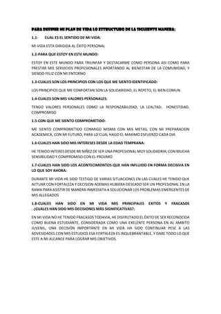 PARA DEFINIR MI PLAN DE VIDA LO ESTRUCTURO DE LA SIGUIENTE MANERA:
1.1- CUAL ES EL SENTIDO DE MI VIDA:
MI VIDA ESTA DIRIGIDA AL ÉXITO PERSONAL
1.2-PARA QUE ESTOY EN ESTE MUNDO:
ESTOY EN ESTE MUNDO PARA TRIUNFAR Y DESTACARME COMO PERSONA ASI COMO PARA
PRESTAR MIS SERVICIOS PROFESIONALES APORTANDO AL BIENESTAR DE LA COMUNIDAD, Y
SIENDO FELIZ CON MI ENTORNO
1.3-CUALES SON LOS PRINCIPIOS CON LOS QUE ME SIENTO IDENTIFICADO:
LOS PRINCIPIOS QUE ME CONFORTAN SON LA SOLIDARIDAD, EL REPETO, EL BIEN COMUN
1.4-CUALES SON MIS VALORES PERSONALES:
TENGO VALORES PERSONALES COMO LA RESPONZABILIDAD, LA LEALTAD, HONESTIDAD,
COMPROMISO
1.5-CON QUE ME SIENTO COMPROMETIDO:
ME SIENTO COMPROMETIDO CONMIGO MISMA CON MIS METAS, CON MI PREPARACION
ACADEMICA, CON MI FUTURO, PARA LO CUAL HAGO EL MAXIMO ESFUERZO CADA DIA
1.6-CUALES HAN SIDO MIS INTERESES DESDE LA EDAD TEMPRANA:
HE TENIDO INTERES DESDE MI NIÑEZ DE SER UNA PROFESIONAL MUY SOLIDADRIA, CON MUCHA
SENSIBILIDAD Y COMPROMISO CON EL PROJIMO
1.7-CUALES HAN SIDO LOS ACONTECIMIENTOS QUE HAN INFLUIDO EN FORMA DECISIVA EN
LO QUE SOY AHORA:
DURANTE MI VIDA HE SIDO TESTIGO DE VARIAS SITUACIONES EN LAS CUALES HE TENIDO QUE
ACTUAR CON FORTALEZA Y DECISION ADEMAS HUBIERA DESEADO SER UN PROFESIONAL EN LA
RAMA PARA ASISTIR DE MANERA INMEDIATA A SOLUCIONAR LOS PROBLEMAS EMERGENTES DE
MIS ALLEGADOS
1.8-CUALES HAN SIDO EN MI VIDA MIS PRINCIPALES EXITOS Y FRACASOS
. ¿CUALES HAN SIDO MIS DECISIONES MÁS SIGNIFICATIVAS?:
EN MI VIDA NO HE TENIDO FRACASOS TODAVIA, HE DISFRUTADO EL ÉXITO DE SER RECONOCIDA
COMO BUENA ESTUDIANTE, CONSIDERADA COMO UNA EXELENTE PERSONA EN AL AMBITO
JUVENIL, UNA DECISIÓN IMPORTANTE EN MI VIDA HA SIDO CONTINUAR PESE A LAS
ADVESIDADES CON MIS ESTUDIOS ESA FORTALEZA ES INQUEBRANTABLE, Y DARE TODO LO QUE
ESTE A MI ALCANCE PARA LOGRAR MIS OBJETIVOS.
 