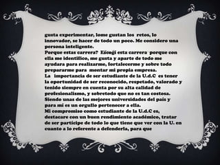 gusta experimentar, lome gustan los retos, lo
innovador, se hacer de todo un poco. Me considero una
persona inteligente.
Porque estas carrera? Escogí esta carrera porque con
ella me identifico, me gusta y aparte de todo me
ayudara para realizarme, fortalecerme y sobre todo
prepararme para montar mi propia empresa.
La importancia de ser estudiante de la U.d.C es tener
la oportunidad de ser reconocido, respetado, valorado y
tenido siempre en cuenta por su alta calidad de
profesionalismo, y sobretodo que no es tan costosa.
Siendo unas de las mejores universidades del país y
para mí es un orgullo pertenecer a ella.
Mi compromiso como estudiante de la U.d.C es,
destacare con un buen rendimiento académico, tratar
de ser partícipe de todo lo que tiene que ver con la U. en
cuanto a lo referente a defenderla, para que
 
