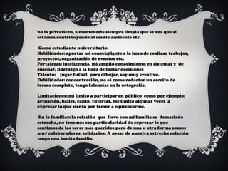 no la privaticen, a mantenerla siempre limpia que se vea que si
estamos contribuyendo al medio ambiente etc.

 Como estudiante universitario:
Habilidades: aportar mi conocimiento a la hora de realizar trabajos,
proyectos, organización de eventos etc.
Fortalezas: inteligencia, mi amplio conocimiento en sistemas y de
enseñar, liderazgo a la hora de tomar decisiones
Talento: jugar futbol, para dibujar, soy muy creativo.
Debilidades: concentración, no sé como redactar un escrito de
forma completa, tengo falencias en la ortografía.

Limitaciones: mi limito a participar en público como por ejemplo:
actuación, bailes, canto, tutorías, me limito algunas veces a
expresar lo que siento por temor a equivocarme.

 En lo familiar: la relación que llevo con mi familia es demasiado
estrecha, no tenemos esa particularidad de expresar lo que
sentimos de los seres más queridos pero de una u otra forma somos
muy colaboradores, solidarios. A pesar de nuestra estrecha relación
tengo una bonita familia.
 