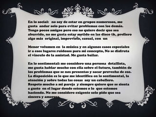 En lo social: no soy de estar en grupos numerosos, me
gusta andar solo para evitar problemas con los demás.
Tengo pocos amigos pero eso no quiere decir que sea
aburrido, no me gusta estar metido en las disco tk, prefiero
algo más original, imprevisto, casual, con un

Menor volumen en la música y en algunos casos especiales
ir a esos lugares ruidosos para mi concepto, No se disfruta
el vínculo de la amistad. Me gusta bailar.

En lo sentimental: me considero una persona detallista,
me gusta hablar mucho con ella sobre el futuro, también de
los problemas que se nos presentas y sacar provecho de eso.
La disposición es lo que me identifica en lo sentimental, la
atención y sobre todas las cosas soy un caballero.
Respeto mucho a mi pareja y siempre quiero que se sienta
a gusto en el lugar donde estemos o lo que estemos
haciendo. No me considero exigente solo pido que sea
sincera y amorosa.
 