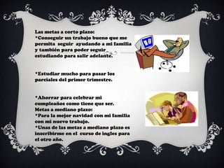 Las metas a corto plazo:
*Conseguir un trabajo bueno que me
permita seguir ayudando a mi familia
y también para poder seguir
estudiando para salir adelante.


*Estudiar mucho para pasar los
parciales del primer trimestre.


*Ahorrar para celebrar mi
cumpleaños como tiene que ser.
Metas a mediano plazo:
*Para la mejor navidad con mi familia
con mi nuevo trabajo.
*Unas de las metas a mediano plazo es
inscribirme en el curso de ingles para
el otro año.
 