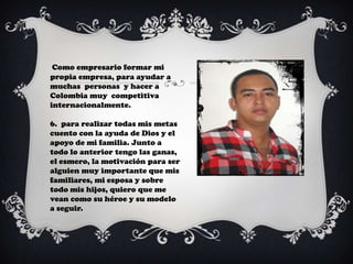 Como empresario formar mi
propia empresa, para ayudar a
muchas personas y hacer a
Colombia muy competitiva
internacionalmente.

6. para realizar todas mis metas
cuento con la ayuda de Dios y el
apoyo de mi familia. Junto a
todo lo anterior tengo las ganas,
el esmero, la motivación para ser
alguien muy importante que mis
familiares, mi esposa y sobre
todo mis hijos, quiero que me
vean como su héroe y su modelo
a seguir.
 