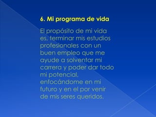6. Mi programa de vida
El propósito de mi vida
es, terminar mis estudios
profesionales con un
buen empleo que me
ayude a solventar mi
carrera y poder dar todo
mi potencial,
enfocándome en mi
futuro y en el por venir
de mis seres queridos.

 