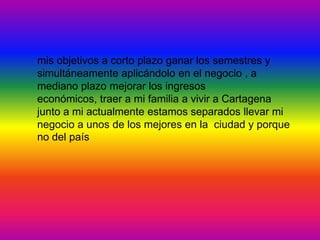 mis objetivos a corto plazo ganar los semestres y
simultáneamente aplicándolo en el negocio , a
mediano plazo mejorar los ingresos
económicos, traer a mi familia a vivir a Cartagena
junto a mi actualmente estamos separados llevar mi
negocio a unos de los mejores en la ciudad y porque
no del país
 