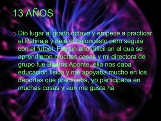 13 AÑOS
 Dio lugar al grado octavo y empece a practicar
el Patinaje y deje el baloncesto pero seguia
con el futbol. Fue un año dificil en el que se
aprendieron muchas cosas y mi directora de
grupo fue Beatris Aponte, ella nos daba
educacion fisica y me apoyaba mucho en los
deportes que practicaba, yo participaba en
muchas cosas y aun me gusta hacerlo.
 