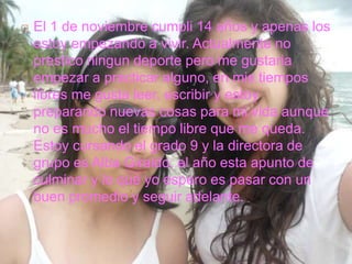  El 1 de noviembre cumpli 14 años y apenas los
estoy empezando a vivir. Actualmente no
prestico ningun deporte pero me gustaria
empezar a practicar alguno, en mis tiempos
libres me gusta leer, escribir y estoy
preparando nuevas cosas para mi vida aunque
no es mucho el tiempo libre que me queda.
Estoy cursando el grado 9 y la directora de
grupo es Alba Giraldo, el año esta apunto de
culminar y lo que yo espero es pasar con un
buen promedio y seguir adelante.
 