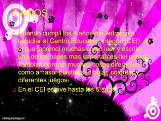 4 AÑOS
 Cuando cumpli los 4 años me entraron a
estudiar al Centro Educativo Integral (CEI) en
el cual aprendi muchas como leer y escribir
una de las bases mas importantes del estudio.
Tambien aprendi muchas cosas diferentes
como amasar plastilina, dibujar, colorear y
diferentes juegos.
 En el CEI estuve hasta los 5 años.
 