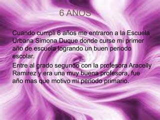 6 AÑOS
Cuando cumpli 6 años me entraron a la Escuela
Urbana Simona Duque donde curse mi primer
año de escuela logrando un buen periodo
escolar.
Entre al grado segundo con la profesora Aracelly
Ramirez y era una muy buena profesora, fue
año mas que motivo mi periodo primario.
 