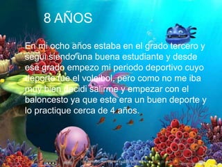 8 AÑOS
 En mi ocho años estaba en el grado tercero y
segui siendo una buena estudiante y desde
ese grado empezo mi periodo deportivo cuyo
deporte fue el voleibol, pero como no me iba
muy bien decidi salirme y empezar con el
baloncesto ya que este era un buen deporte y
lo practique cerca de 4 años.
 