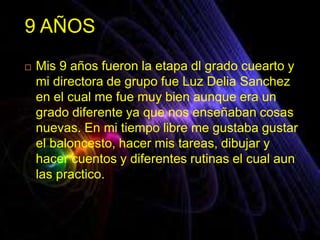 9 AÑOS
 Mis 9 años fueron la etapa dl grado cuearto y
mi directora de grupo fue Luz Delia Sanchez
en el cual me fue muy bien aunque era un
grado diferente ya que nos enseñaban cosas
nuevas. En mi tiempo libre me gustaba gustar
el baloncesto, hacer mis tareas, dibujar y
hacer cuentos y diferentes rutinas el cual aun
las practico.
 