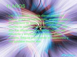 11 AÑOS
 Los 11 años de mi vida dieron paso a mi
primer grado de bachillerato, el grado sexto y
mi directora de grupo se llamaba Amparo
Gomez la cual fue una gran profesora, ese
año fue diferente a los demas ya que era
diferente y empezaba a conocer cosas
nuevas. Seguia practicando el baloncesto y
me gustaba mucho leer.
 