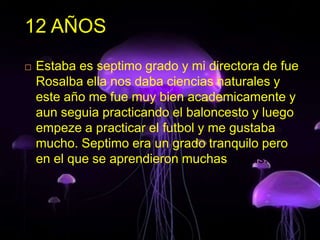 12 AÑOS
 Estaba es septimo grado y mi directora de fue
Rosalba ella nos daba ciencias naturales y
este año me fue muy bien academicamente y
aun seguia practicando el baloncesto y luego
empeze a practicar el futbol y me gustaba
mucho. Septimo era un grado tranquilo pero
en el que se aprendieron muchas cosas.
 