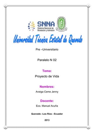 Pre –Universitario
Paralelo N 02
Tema:
Proyecto de Vida
Nombres:
Aveiga Ceme Jenny
Docente:
Eco. Manuel Acuña
Quevedo –Los Ríos - Ecuador
2013
 