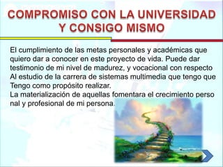 El cumplimiento de las metas personales y académicas que
quiero dar a conocer en este proyecto de vida. Puede dar
testimonio de mi nivel de madurez, y vocacional con respecto
Al estudio de la carrera de sistemas multimedia que tengo que
Tengo como propósito realizar.
La materialización de aquellas fomentara el crecimiento perso
nal y profesional de mi persona.
 