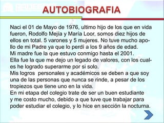 Naci el 01 de Mayo de 1976, ultimo hijo de los que en vida
fueron, Rodolfo Mejía y María Loor, somos diez hijos de
ellos en total. 5 varones y 5 mujeres. No tuve mucho apo-
llo de mi Padre ya que lo perdí a los 9 años de edad.
Mi madre fue la que estuvo conmigo hasta el 2001.
Ella fue la que me dejo un legado de valores, con los cual-
es he logrado superarme por si solo.
Mis logros personales y académicos se deben a que soy
una de las personas que nunca se rinde, a pesar de los
tropiezos que tiene uno en la vida.
En mi etapa del colegio trate de ser un buen estudiante
y me costo mucho, debido a que tuve que trabajar para
poder estudiar el colegio, y lo hice en sección la nocturna.
 