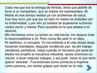 Cada ves que era la entrega de libretas, tenia que pedirle de
favor a un compañero, que su madre me representara. Mi
Madre en ese tiempo estaba ya con problemas de salud.
Fue muy duro, por que por un lado mi madre se acababa con
su enfermedad, y por otro yo trataba de superarme luchando
contra viento y marea. Para ayudarla en lo que estaba a mi
alcance.
Mis hermanos como ya tenían su vida hecha, me dejaron toda
la responsabilidad a mi. Pero nunca les pedí ni un lápiz,
Ni medicina, ni concejos. Yo me enfrente a la vida desde abajo
haciendo mandados, después vendiendo pan, de ahí trabaje
vendiendo periódicos, hasta cuando mi hermano por parte de
Madre me enseño la mecánica industrial, desde entonces co-
mence a tener mejores trabajos, y así pude hacer lo que tanto
quería “estudiar”. Fue entonces como comencé a forjarme
como persona, con tantos golpes que recibí en la vida.
 