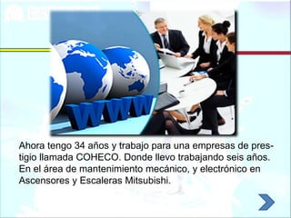 Ahora tengo 34 años y trabajo para una empresas de pres-
tigio llamada COHECO. Donde llevo trabajando seis años.
En el área de mantenimiento mecánico, y electrónico en
Ascensores y Escaleras Mitsubishi.
 