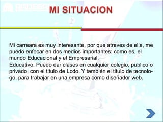 Mi carreara es muy interesante, por que atreves de ella, me
puedo enfocar en dos medios importantes: como es, el
mundo Educacional y el Empresarial.
Educativo. Puedo dar clases en cualquier colegio, publico o
privado, con el titulo de Lcdo. Y también el titulo de tecnolo-
go, para trabajar en una empresa como diseñador web.
 