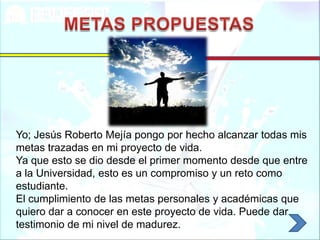 Yo; Jesús Roberto Mejía pongo por hecho alcanzar todas mis
metas trazadas en mi proyecto de vida.
Ya que esto se dio desde el primer momento desde que entre
a la Universidad, esto es un compromiso y un reto como
estudiante.
El cumplimiento de las metas personales y académicas que
quiero dar a conocer en este proyecto de vida. Puede dar
testimonio de mi nivel de madurez.
 