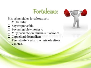 Fortalezas:
Mis princípiales fortalezas son:
❑ Mi Familia.
❑ Soy responsable
❑ Soy amigable y honesto
❑ Muy paciente en mucha situaciones
❑ Capacidad de analizar
❑ Persistente a alcanzar mis objetivos
y metas.
 