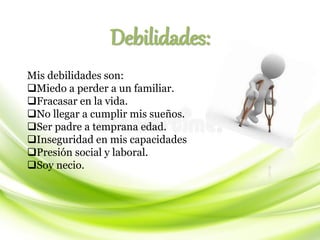 Debilidades:
Mis debilidades son:
❑Miedo a perder a un familiar.
❑Fracasar en la vida.
❑No llegar a cumplir mis sueños.
❑Ser padre a temprana edad.
❑Inseguridad en mis capacidades
❑Presión social y laboral.
❑Soy necio.
 