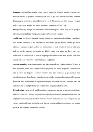 Personas: quien influye mucho en mi vida es mi papi y mi mami son las personas que
influyen mucho ya que solo viviendo y con todo lo que cada uno de ellos me a contado
hacen que yo no repita la misma historia yo veo lo felices que son ellos cuando ven que
quiero superarme los dos son las personas más importantes de mi vida.
Otra persona que influye mucho son mis hermanos me gusta verles muy felices que por
ellos soy capaz de hacer cualquier cosa por verlos sonreír siempre.
Ambientes: no siempre han sido buenos ya que mis padres son divorciados y eso hace
que nuestro ambiente o mi ambiente no sea bueno ya que hemos tenido que vivir
algunas veces con mi papi y otras con mi mami no es nada bonito vivir así o saber con
cuál de los dos tenemos que quedarnos. Duele verles y no saber qué hacer para que
sepan que si vivimos con el otro no es porque lo amemos más sino porque ellos nos
dieron esta vida y nosotros solo tratamos de acoplarnos.
Acontecimientos: un acontecimiento que haya marcado mi vida creo que es el tener a
mis hermanos juntos pues cuando éramos pequeños mi mami no pasaba con nosotros
ella a veces no llegaba a dormir entonces mis dos hermanos y yo siempre nos
acostábamos nos abrazábamos y pasábamos acostados hasta quedarnos dormidos yo era
la mayor pero mi hermano el segundo el siempre nos daba fuerzas a nosotros para no
sentirnos mal el siempre hacia que no pensemos en que estábamos solos.
Experiencias: bueno no eh tenido muchas experiencias pero de lo que me siento feliz
es haber conocido a amigas tan geniales en el colegio ellas son como mis hermanas, las
experiencias vividas con ellas han marcado mi vida hemos vivido cada cosa juntas y ya
vamos muchos años de amistad a pesar de que ya nos graduamos seguimos tan unidas
como al inicio confío plenamente en ellas.
 