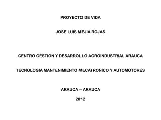 PROYECTO DE VIDA


               JOSE LUIS MEJIA ROJAS




CENTRO GESTION Y DESARROLLO AGROINDUSTRIAL ARAUCA


TECNOLOGIA MANTENIMIENTO MECATRONICO Y AUTOMOTORES



                 ARAUCA – ARAUCA

                       2012
 