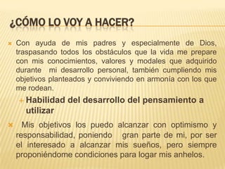 ¿CÓMO LO VOY A HACER?
 Con ayuda de mis padres y especialmente de Dios,
traspasando todos los obstáculos que la vida me prepare
con mis conocimientos, valores y modales que adquirido
durante mi desarrollo personal, también cumpliendo mis
objetivos planteados y conviviendo en armonía con los que
me rodean.
 Habilidad del desarrollo del pensamiento a
utilizar
 Mis objetivos los puedo alcanzar con optimismo y
responsabilidad, poniendo gran parte de mi, por ser
el interesado a alcanzar mis sueños, pero siempre
proponiéndome condiciones para logar mis anhelos.
 